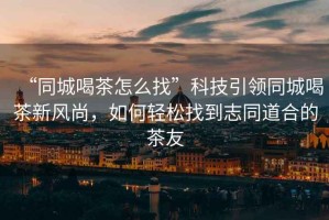 “同城喝茶怎么找”科技引領(lǐng)同城喝茶新風(fēng)尚，如何輕松找到志同道合的茶友