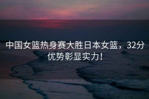中國女籃熱身賽大勝日本女籃，32分優(yōu)勢彰顯實(shí)力！