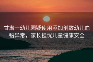 甘肅一幼兒園疑使用添加劑致幼兒血鉛異常，家長(cháng)擔憂(yōu)兒童健康安全