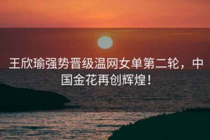 王欣瑜強勢晉級溫網(wǎng)女單第二輪，中國金花再創(chuàng  )輝煌！