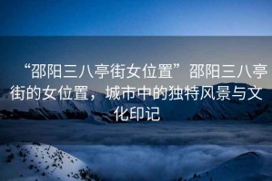 “邵陽(yáng)三八亭街女位置”邵陽(yáng)三八亭街的女位置，城市中的獨特風(fēng)景與文化印記