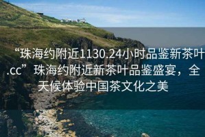 “珠海約附近1130.24小時(shí)品鑒新茶葉.cc”珠海約附近新茶葉品鑒盛宴，全天候體驗中國茶文化之美
