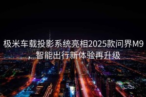 極米車(chē)載投影系統亮相2025款問(wèn)界M9，智能出行新體驗再升級