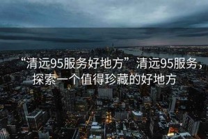 “清遠95服務(wù)好地方”清遠95服務(wù)，探索一個(gè)值得珍藏的好地方