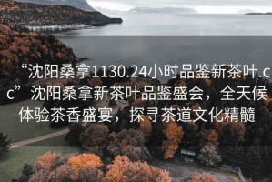 “沈陽(yáng)桑拿1130.24小時(shí)品鑒新茶葉.cc”沈陽(yáng)桑拿新茶葉品鑒盛會(huì )，全天候體驗茶香盛宴，探尋茶道文化精髓