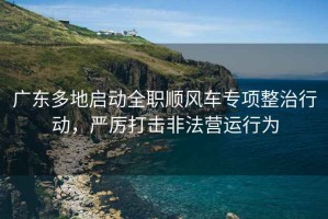 廣東多地啟動(dòng)全職順風(fēng)車(chē)專(zhuān)項整治行動(dòng)，嚴厲打擊非法營(yíng)運行為