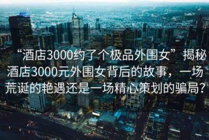 “酒店3000約了個(gè)極品外圍女”揭秘酒店3000元外圍女背后的故事，一場(chǎng)荒誕的艷遇還是一場(chǎng)精心策劃的騙局？