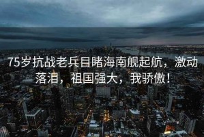 75歲抗戰老兵目睹海南艦起航，激動(dòng)落淚，祖國強大，我驕傲！