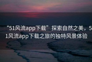 “51風(fēng)流app下載”探索自然之美，51風(fēng)流app下載之旅的獨特風(fēng)景體驗