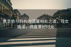 黃圣依與媽媽的溫馨相處之道，母女情深，共度美好時(shí)光