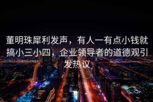 董明珠犀利發(fā)聲，有人一有點(diǎn)小錢(qián)就搞小三小四，企業(yè)領(lǐng)導者的道德觀(guān)引發(fā)熱議