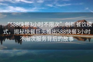 “588快餐3小時(shí)不限次”創(chuàng  )新餐飲模式，揭秘快餐巨頭推出588快餐3小時(shí)不限次服務(wù)背后的故事