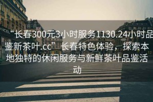 “長(cháng)春300元3小時(shí)服務(wù)1130.24小時(shí)品鑒新茶葉.cc”長(cháng)春特色體驗，探索本地獨特的休閑服務(wù)與新鮮茶葉品鑒活動(dòng)