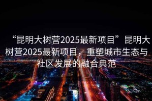 “昆明大樹(shù)營(yíng)2025最新項目”昆明大樹(shù)營(yíng)2025最新項目，重塑城市生態(tài)與社區發(fā)展的融合典范