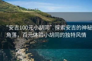 “安吉100元小胡同”探索安吉的神秘角落，百元體驗小胡同的獨特風(fēng)情