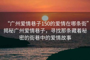 “廣州愛(ài)情巷子150的愛(ài)情在哪條街”揭秘廣州愛(ài)情巷子，尋找那條藏著(zhù)秘密的街巷中的愛(ài)情故事