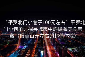 “平羅北門(mén)小巷子100元左右”平羅北門(mén)小巷子，探尋城市中的隱藏美食寶藏（低至百元左右的超值體驗）