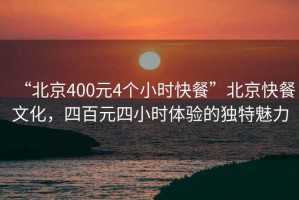 “北京400元4個(gè)小時(shí)快餐”北京快餐文化，四百元四小時(shí)體驗的獨特魅力