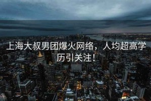 上海大叔男團爆火網(wǎng)絡(luò )，人均超高學(xué)歷引關(guān)注！
