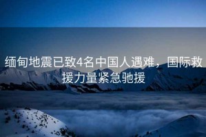 緬甸地震已致4名中國人遇難，國際救援力量緊急馳援