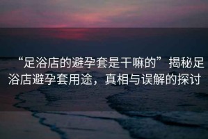 “足浴店的避孕套是干嘛的”揭秘足浴店避孕套用途，真相與誤解的探討
