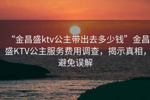 “金昌盛ktv公主帶出去多少錢(qián)”金昌盛KTV公主服務(wù)費用調查，揭示真相，避免誤解
