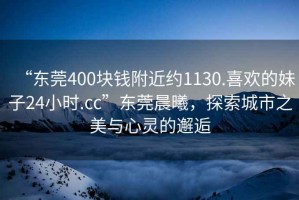 “東莞400塊錢(qián)附近約1130.喜歡的妹子24小時(shí).cc”東莞晨曦，探索城市之美與心靈的邂逅