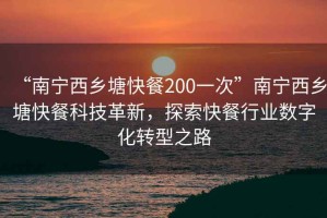 “南寧西鄉塘快餐200一次”南寧西鄉塘快餐科技革新，探索快餐行業(yè)數字化轉型之路