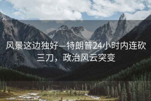 風(fēng)景這邊獨好—特朗普24小時(shí)內連砍三刀，政治風(fēng)云突變