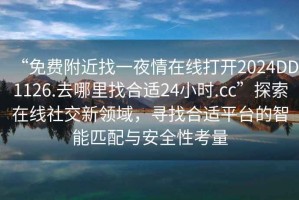 “免費附近找一夜情在線(xiàn)打開(kāi)2024DD1126.去哪里找合適24小時(shí).cc”探索在線(xiàn)社交新領(lǐng)域，尋找合適平臺的智能匹配與安全性考量