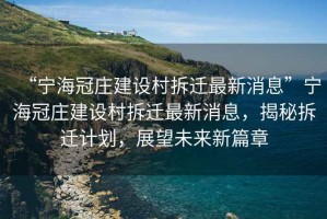 “寧海冠莊建設村拆遷最新消息”寧海冠莊建設村拆遷最新消息，揭秘拆遷計劃，展望未來(lái)新篇章