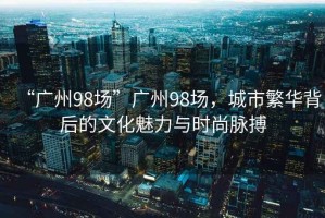 “廣州98場(chǎng)”廣州98場(chǎng)，城市繁華背后的文化魅力與時(shí)尚脈搏