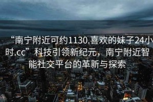 “南寧附近可約1130.喜歡的妹子24小時(shí).cc”科技引領(lǐng)新紀元，南寧附近智能社交平臺的革新與探索