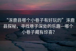 “涿鹿縣哪個(gè)小巷子有好玩的”涿鹿縣探秘，尋找巷子深處的樂(lè )趣—哪個(gè)小巷子藏有驚喜？