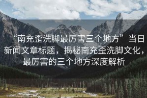 “南充歪洗腳最厲害三個(gè)地方”當日新聞文章標題，揭秘南充歪洗腳文化，最厲害的三個(gè)地方深度解析