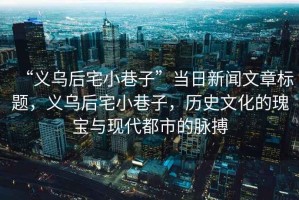 “義烏后宅小巷子”當日新聞文章標題，義烏后宅小巷子，歷史文化的瑰寶與現代都市的脈搏