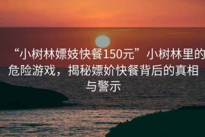 “小樹(shù)林嫖妓快餐150元”小樹(shù)林里的危險游戲，揭秘嫖妎快餐背后的真相與警示