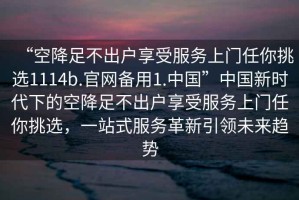 “空降足不出戶(hù)享受服務(wù)上門(mén)任你挑選1114b.官網(wǎng)備用1.中國”中國新時(shí)代下的空降足不出戶(hù)享受服務(wù)上門(mén)任你挑選，一站式服務(wù)革新引領(lǐng)未來(lái)趨勢