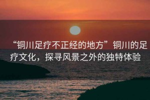 “銅川足療不正經(jīng)的地方”銅川的足療文化，探尋風(fēng)景之外的獨特體驗