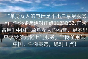 “單身女人的電話(huà)足不出戶(hù)享受服務(wù)上門(mén)任你挑選絕對正點(diǎn)1123BBZ.官網(wǎng)備用1.中國”單身女人的福音，足不出戶(hù)享受多元化上門(mén)服務(wù)，官網(wǎng)備用1，中國，任你挑選，絕對正點(diǎn)！