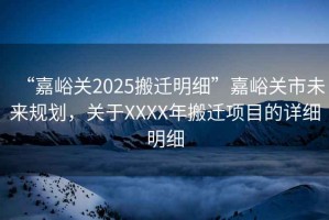 “嘉峪關(guān)2025搬遷明細”嘉峪關(guān)市未來(lái)規劃，關(guān)于XXXX年搬遷項目的詳細明細