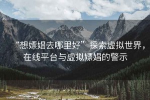 “想嫖娼去哪里好”探索虛擬世界，在線(xiàn)平臺與虛擬嫖娼的警示