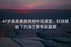 47歲袁泉素顏亮相中戲課堂，科技賦能下的演藝教育新篇章