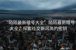 “陌陌最新暗號大全”陌陌最新暗號大全，探索社交新風(fēng)尚的密鑰