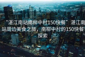 “湛江南站南柳中村150快餐”湛江南站周邊美食之旅，南柳中村的150快餐探索