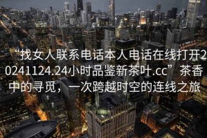 “找女人聯(lián)系電話(huà)本人電話(huà)在線(xiàn)打開(kāi)20241124.24小時(shí)品鑒新茶葉.cc”茶香中的尋覓，一次跨越時(shí)空的連線(xiàn)之旅
