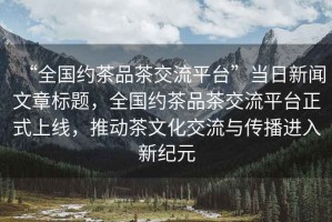 “全國約茶品茶交流平臺”當日新聞文章標題，全國約茶品茶交流平臺正式上線(xiàn)，推動(dòng)茶文化交流與傳播進(jìn)入新紀元