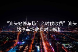 “汕頭站停車(chē)場(chǎng)什么時(shí)候收費”汕頭站停車(chē)場(chǎng)收費時(shí)間解析