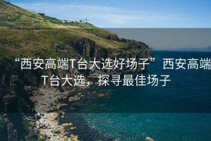 “西安高端T臺大選好場(chǎng)子”西安高端T臺大選，探尋最佳場(chǎng)子