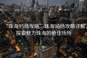 “珠海95場(chǎng)攻略”珠海95場(chǎng)攻略詳解，探索魅力珠海的絕佳場(chǎng)所